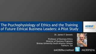 The Psychophysiology of Ethics and the Training
of Future Ethical Business Leaders: A Pilot Study
Dr. James F. Sennett
Professor of Business Ethics
Director of Business Programs
Brenau University South Atlanta Campus
Fairburn, GA
@ACBSPAccredited #ACBSP2016
 