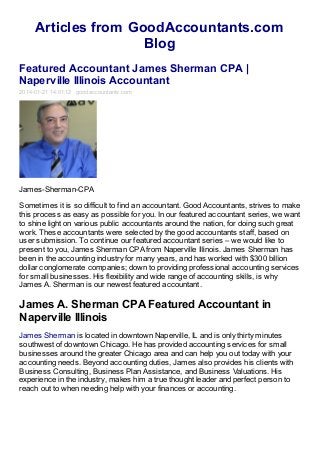 Articles from GoodAccountants.com
Blog
Featured Accountant James Sherman CPA |
Naperville Illinois Accountant
2014-01-21 14:01:12 goodaccountants.com

James-Sherman-CPA
Sometimes it is so difficult to find an accountant. Good Accountants, strives to make
this process as easy as possible for you. In our featured accountant series, we want
to shine light on various public accountants around the nation, for doing such great
work. These accountants were selected by the good accountants staff, based on
user submission. To continue our featured accountant series – we would like to
present to you, James Sherman CPA from Naperville Illinois. James Sherman has
been in the accounting industry for many years, and has worked with $300 billion
dollar conglomerate companies; down to providing professional accounting services
for small businesses. His flexibility and wide range of accounting skills, is why
James A. Sherman is our newest featured accountant.

James A. Sherman CPA Featured Accountant in
Naperville Illinois
James Sherman is located in downtown Naperville, IL and is only thirty minutes
southwest of downtown Chicago. He has provided accounting services for small
businesses around the greater Chicago area and can help you out today with your
accounting needs. Beyond accounting duties, James also provides his clients with
Business Consulting, Business Plan Assistance, and Business Valuations. His
experience in the industry, makes him a true thought leader and perfect person to
reach out to when needing help with your finances or accounting.

 