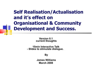 Self Realisation/Actualisation and it’s effect on Organisational & Community Development and Success. Version 0.1  current thoughts 15min Interactive Talk  - Slides to stimulate dialogue.  By James Williams March 2008  