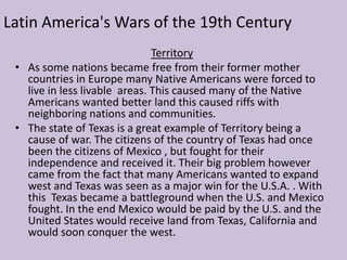 Latin America's Wars of the 19th CenturyTerritoryAs some nations became free from their former mother countries in Europe many Native Americans were forced to live in less livable  areas. This caused many of the Native Americans wanted better land this caused riffs with neighboring nations and communities.
