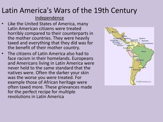 The state of Texas is a great example of Territory being a cause of war. The citizens of the country of Texas had once been the citizens of Mexico , but fought for their independence and received it. Their big problem however came from the fact that many Americans wanted to expand west and Texas was seen as a major win for the U.S.A. . With this  Texas became a battleground when the U.S. and Mexico fought. In the end Mexico would be paid by the U.S. and the United States would receive land from Texas, California and would soon conquer the west.Latin America's Wars of the 19th CenturyIndependenceLike the United States of America, many Latin American citizens were treated horribly compared to their counterparts in the mother countries. They were heavily taxed and everything that they did was for the benefit of their mother country.
