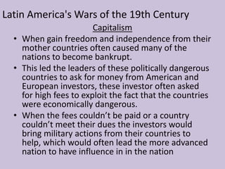 The citizens of Latin America also had to face racism in their homelands. Europeans and Americans living in Latin America were never held to the same standard that the natives were. Often the darker your skin was the worse you were treated. For example those of African heritage were often taxed more. These grievances made for the perfect recipe for multiple revolutions in Latin AmericaLatin America's Wars of the 19th CenturyCapitalismWhen gain freedom and independence from their mother countries often caused many of the nations to become bankrupt.
