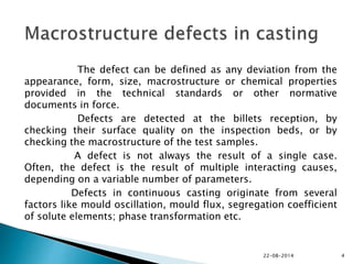 The defect can be defined as any deviation from the
appearance, form, size, macrostructure or chemical properties
provided in the technical standards or other normative
documents in force.
Defects are detected at the billets reception, by
checking their surface quality on the inspection beds, or by
checking the macrostructure of the test samples.
A defect is not always the result of a single case.
Often, the defect is the result of multiple interacting causes,
depending on a variable number of parameters.
Defects in continuous casting originate from several
factors like mould oscillation, mould flux, segregation coefficient
of solute elements; phase transformation etc.
22-08-2014 4
 
