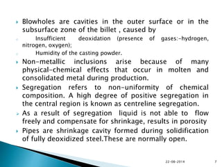  Blowholes are cavities in the outer surface or in the
subsurface zone of the billet , caused by
o Insufficient deoxidation (presence of gases:-hydrogen,
nitrogen, oxygen);
o Humidity of the casting powder.
 Non-metallic inclusions arise because of many
physical-chemical effects that occur in molten and
consolidated metal during production.
 Segregation refers to non-uniformity of chemical
composition. A high degree of positive segregation in
the central region is known as centreline segregation.
 As a result of segregation liquid is not able to flow
freely and compensate for shrinkage, results in porosity
 Pipes are shrinkage cavity formed during solidification
of fully deoxidized steel.These are normally open.
22-08-2014 7
 