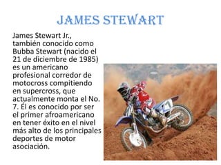 James Stewart
James Stewart Jr.,
también conocido como
Bubba Stewart (nacido el
21 de diciembre de 1985)
es un americano
profesional corredor de
motocross compitiendo
en supercross, que
actualmente monta el No.
7. Él es conocido por ser
el primer afroamericano
en tener éxito en el nivel
más alto de los principales
deportes de motor
asociación.
 