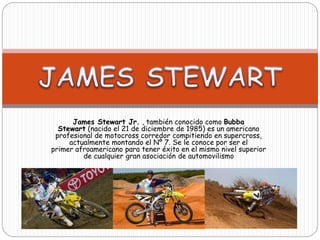 James Stewart Jr. , también conocido como Bubba 
Stewart (nacido el 21 de diciembre de 1985) es un americano 
profesional de motocross corredor compitiendo en supercross, 
actualmente montando el Nº 7. Se le conoce por ser el 
primer afroamericano para tener éxito en el mismo nivel superior 
de cualquier gran asociación de automovilismo 
 