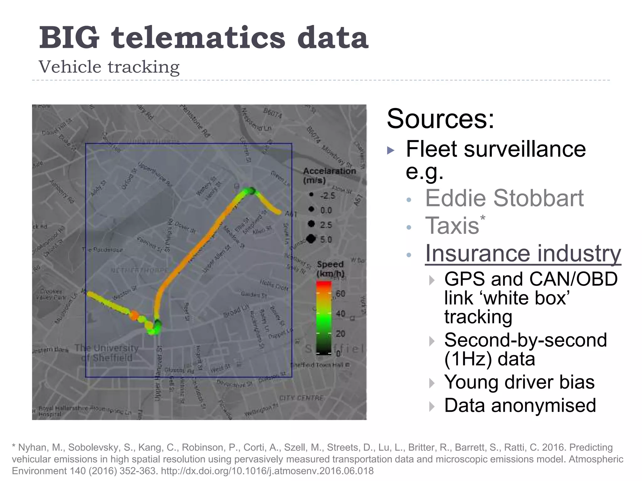 BIG telematics data
Vehicle tracking
2
Sources:
▶ Fleet surveillance
e.g.
• Eddie Stobbart
• Taxis*
• Insurance industry
 GPS and CAN/OBD
link ‘white box’
tracking
 Second-by-second
(1Hz) data
 Young driver bias
 Data anonymised
* Nyhan, M., Sobolevsky, S., Kang, C., Robinson, P., Corti, A., Szell, M., Streets, D., Lu, L., Britter, R., Barrett, S., Ratti, C. 2016. Predicting
vehicular emissions in high spatial resolution using pervasively measured transportation data and microscopic emissions model. Atmospheric
Environment 140 (2016) 352-363. http://dx.doi.org/10.1016/j.atmosenv.2016.06.018
 