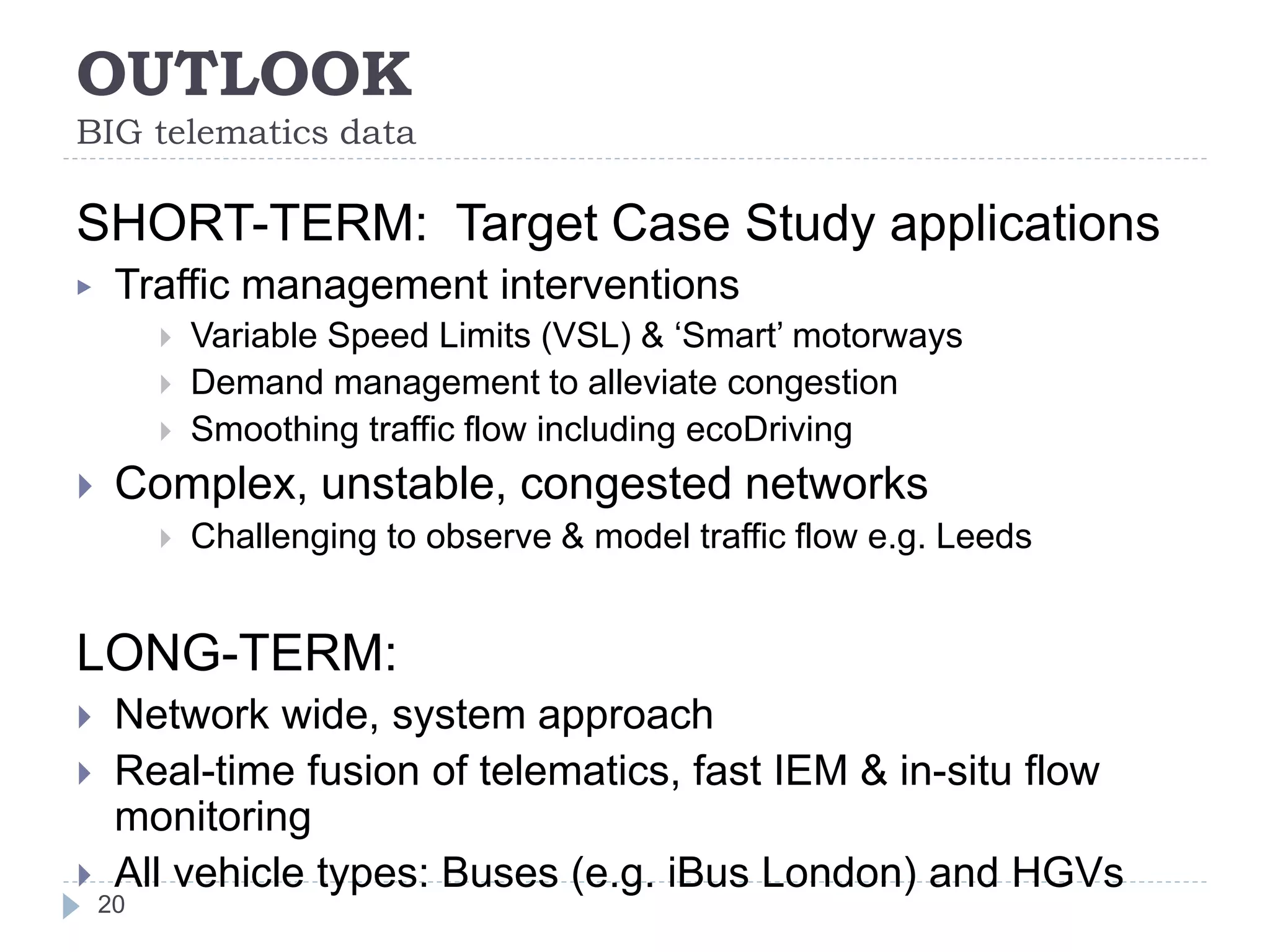 OUTLOOK
BIG telematics data
20
SHORT-TERM: Target Case Study applications
▶ Traffic management interventions
 Variable Speed Limits (VSL) & ‘Smart’ motorways
 Demand management to alleviate congestion
 Smoothing traffic flow including ecoDriving
 Complex, unstable, congested networks
 Challenging to observe & model traffic flow e.g. Leeds
LONG-TERM:
 Network wide, system approach
 Real-time fusion of telematics, fast IEM & in-situ flow
monitoring
 All vehicle types: Buses (e.g. iBus London) and HGVs
 