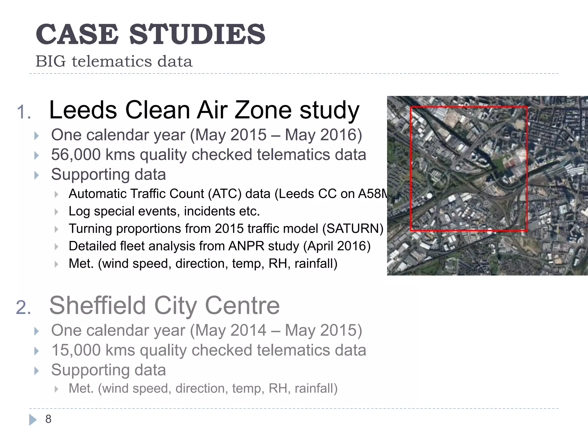 CASE STUDIES
BIG telematics data
8
1. Leeds Clean Air Zone study
 One calendar year (May 2015 – May 2016)
 56,000 kms quality checked telematics data
 Supporting data
 Automatic Traffic Count (ATC) data (Leeds CC on A58M)
 Log special events, incidents etc.
 Turning proportions from 2015 traffic model (SATURN)
 Detailed fleet analysis from ANPR study (April 2016)
 Met. (wind speed, direction, temp, RH, rainfall)
2. Sheffield City Centre
 One calendar year (May 2014 – May 2015)
 15,000 kms quality checked telematics data
 Supporting data
 Met. (wind speed, direction, temp, RH, rainfall)
 