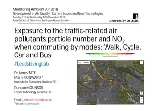 Exposure to the traffic-related air
pollutants particle number and NO2
when commuting by modes: Walk, Cycle,
Car and Bus.
#LeedsLivingLab
Dr James TATE
Marie GODWARD 1
Institute for Transport Studies (ITS)
Duncan MOUNSOR
Enviro Technology Services Ltd.
Email: j.e.tate@its.leeds.ac.uk
Twitter: drjamestate
Monitoring Ambient Air 2018
Development in Air Quality - Current Issues and New Technologies
Tuesday 11th & Wednesday 12th December 2018
Royal Society of Chemistry, Burlington House, London
 