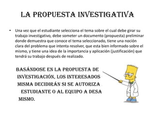 LA PROPUESTA INVESTIGATIVA
• Una vez que el estudiante selecciona el tema sobre el cual debe girar su
trabajo investigativo, debe someter un documento (propuesta) preliminar
donde demuestra que conoce el tema seleccionado, tiene una noción
clara del problema que intenta resolver, que esta bien informado sobre el
mismo, y tiene una idea de la importancia y aplicación (justificación) que
tendrá su trabajo después de realizado.
Basándose en la propuesta de
investigación, los interesados en la
misma decidirán si se autoriza al
estudiante o al equipo a desarrollar el
mismo.
 