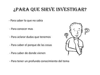 ¿para que sirve investigar?
- Para saber lo que no sabia
- Para conocer mas
- Para aclarar dudas que tenemos
- Para saber el porque de las cosas
- Para saber de donde vienen
- Para tener un profundo conocimiento del tema
 
