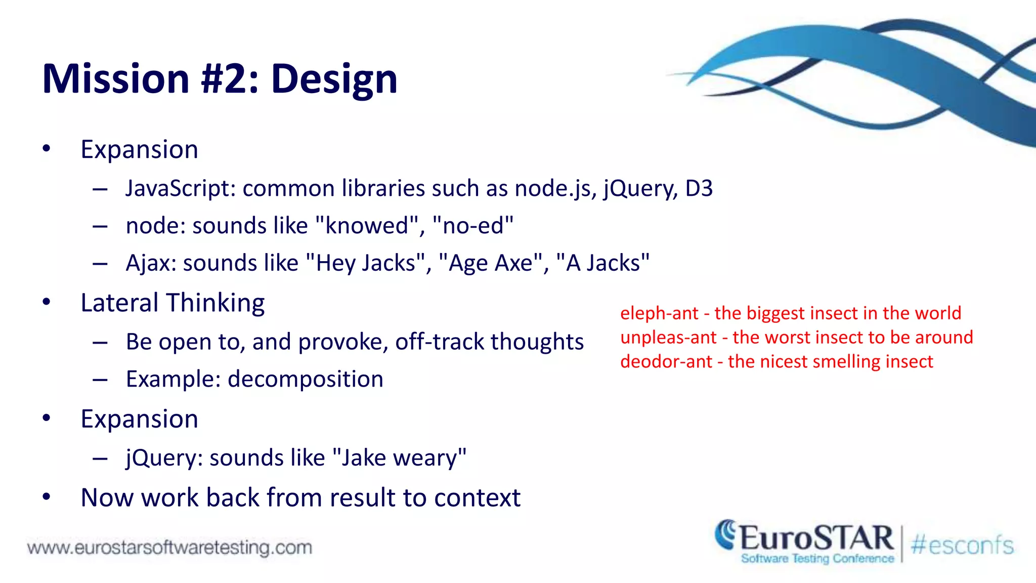 Mission #2: Design
• Expansion
– JavaScript: common libraries such as node.js, jQuery, D3
– node: sounds like "knowed", "no-ed"
– Ajax: sounds like "Hey Jacks", "Age Axe", "A Jacks"
• Lateral Thinking
– Be open to, and provoke, off-track thoughts
– Example: decomposition
• Expansion
– jQuery: sounds like "Jake weary"
• Now work back from result to context
eleph-ant - the biggest insect in the world
unpleas-ant - the worst insect to be around
deodor-ant - the nicest smelling insect
 