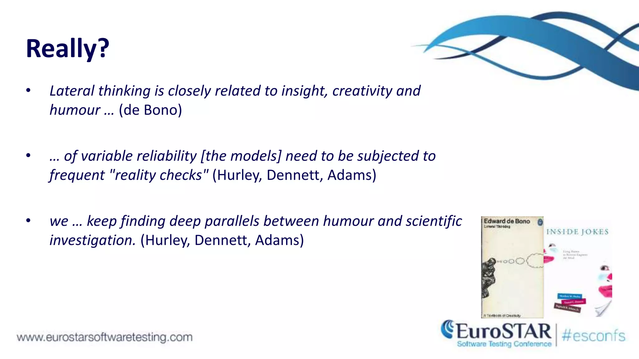 Really?
• Lateral thinking is closely related to insight, creativity and
humour … (de Bono)
• … of variable reliability [the models] need to be subjected to
frequent "reality checks" (Hurley, Dennett, Adams)
• we … keep finding deep parallels between humour and scientific
investigation. (Hurley, Dennett, Adams)
 