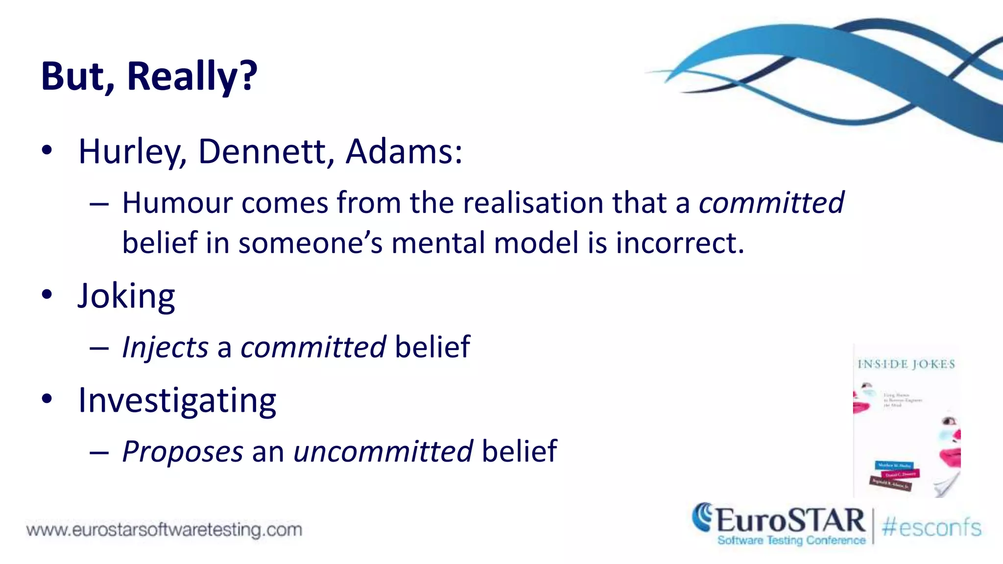 But, Really?
• Hurley, Dennett, Adams:
– Humour comes from the realisation that a committed
belief in someone’s mental model is incorrect.
• Joking
– Injects a committed belief
• Investigating
– Proposes an uncommitted belief
 