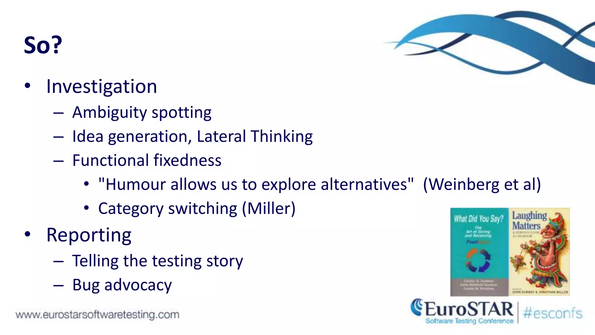 So?
• Investigation
– Ambiguity spotting
– Idea generation, Lateral Thinking
– Functional fixedness
• "Humour allows us to explore alternatives" (Weinberg et al)
• Category switching (Miller)
• Reporting
– Telling the testing story
– Bug advocacy
 
