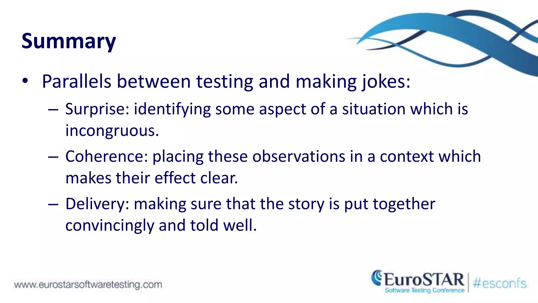 Summary
• Parallels between testing and making jokes:
– Surprise: identifying some aspect of a situation which is
incongruous.
– Coherence: placing these observations in a context which
makes their effect clear.
– Delivery: making sure that the story is put together
convincingly and told well.
 