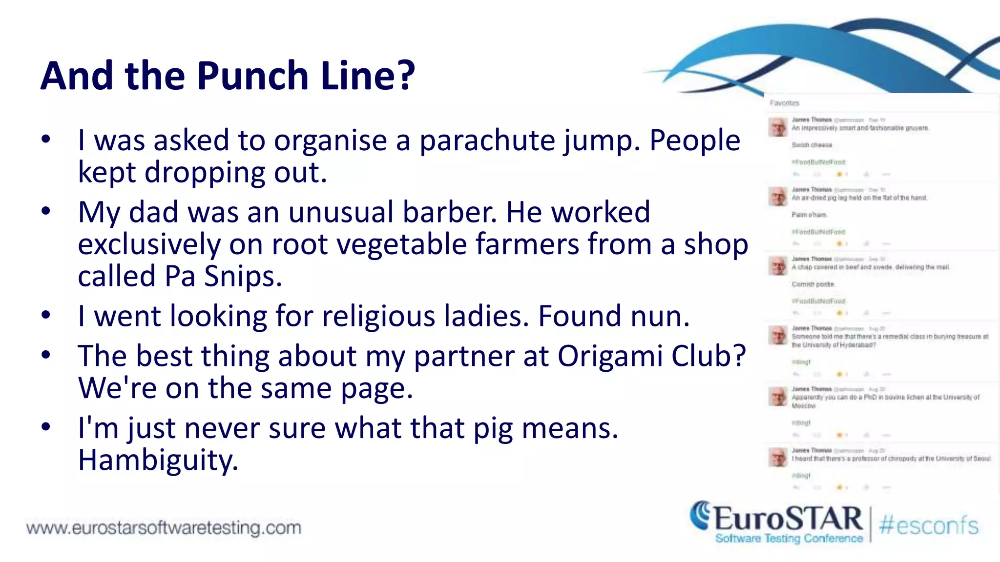 And the Punch Line?
• I was asked to organise a parachute jump. People
kept dropping out.
• My dad was an unusual barber. He worked
exclusively on root vegetable farmers from a shop
called Pa Snips.
• I went looking for religious ladies. Found nun.
• The best thing about my partner at Origami Club?
We're on the same page.
• I'm just never sure what that pig means.
Hambiguity.
 