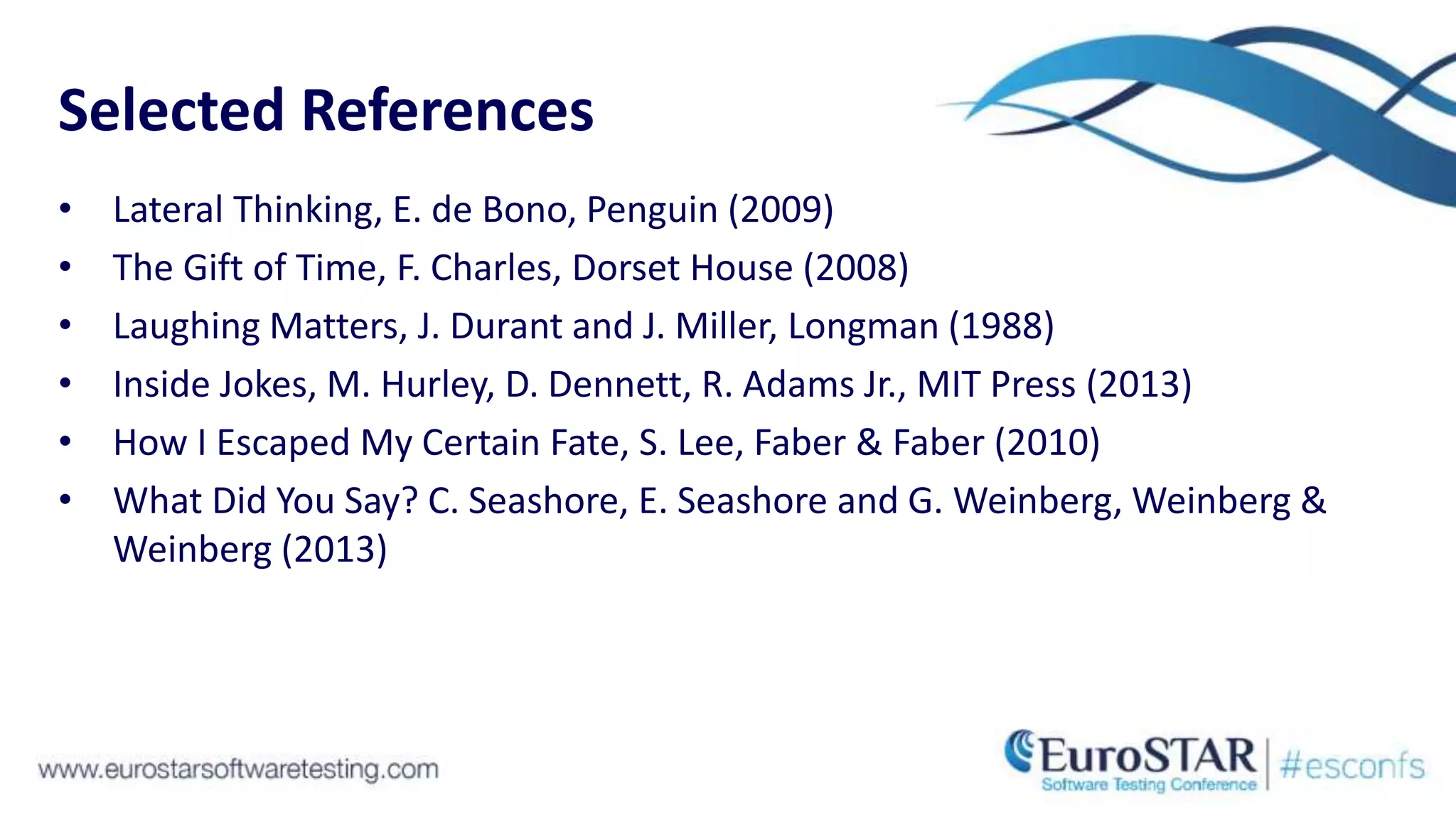 Selected References
• Lateral Thinking, E. de Bono, Penguin (2009)
• The Gift of Time, F. Charles, Dorset House (2008)
• Laughing Matters, J. Durant and J. Miller, Longman (1988)
• Inside Jokes, M. Hurley, D. Dennett, R. Adams Jr., MIT Press (2013)
• How I Escaped My Certain Fate, S. Lee, Faber & Faber (2010)
• What Did You Say? C. Seashore, E. Seashore and G. Weinberg, Weinberg &
Weinberg (2013)
 