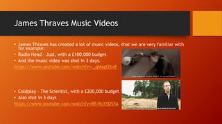 James Thraves Music Videos
• James Thraves has created a lot of music videos, that we are very familiar with
for example:
• Radio Head – Just, with a £100,000 budget
• And the music video was shot in 3 days.
https://www.youtube.com/watch?v=-_qMagfZtv8
• Coldplay – The Scientist, with a £200,000 budget
• Also shot in 3 days
https://www.youtube.com/watch?v=RB-RcX5DS5A
 