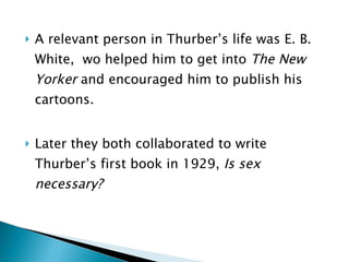 A relevant person in Thurber’s life was E. B. White,  wo helped him to get into  The New Yorker  and encouraged him to publish his cartoons.  Later they both collaborated to write Thurber’s first book in 1929,  Is sex necessary? 