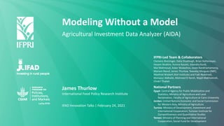 Modeling Without a Model
Agricultural Investment Data Analyzer (AIDA)
James Thurlow
International Food Policy Research Institute
IFAD Innovation Talks | February 24, 2021
IFPRI-Led Team & Collaborators
Clemens Breisinger, Dalia Elsabbagh, Brian Holtemeyer,
Hosam Ibrahim, Yumna Kassim, Sikandra Kurdi,
Mai Mahmoud, Askar Mukashov, Josee Randriamamonjy,
Mariam Raouf, James Thurlow, Tewodaj Morgues (IMF),
Manfred Wiebelt (Kiel Institute) and Fadi Abdelradi,
Mansour Aldhaibi, Mohmed El Kersh, Wajdi Makhamreh,
Chokri Thabet
National Partners
Egypt: Central Agency for Public Mobilization and
Statistics; Ministry of Agriculture and Land
Reclamation, Faculty of Agriculture at Cairo University
Jordan: United Nations Economic and Social Commission
for Western Asia, Ministry of Agriculture
Tunisia: Ministry of Development, Investment and
International Cooperation; Tunisian Institute for
Competitiveness and Quantitative Studies
Yemen: Ministry of Planning and International
Cooperation; Social Fund for Development
 