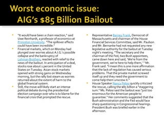 “ It would have been a chain reaction,” said Uwe Reinhardt, a professor of economics at  Princeton University . “The spillover effects could have been incredible.” Financial markets, which on Monday had plunged over worries about A.I.G.’s possible collapse and the bankruptcy of  Lehman Brothers , reacted with relief to the news of the bailout. In anticipation of a deal, stocks rose about 1 percent in the United States on Tuesday. Asian stock markets opened with strong gains on Wednesday morning, but the rally lost steam as worries returned about the extent of harm to the global financial system. Still, the move will likely start an intense political debate during the presidential election campaign over who is to blame for the financial crisis that prompted the rescue. Representative  Barney Frank , Democrat of Massachusetts and chairman of the House Financial Services Committee, said Mr. Paulson and Mr. Bernanke had not requested any new legislative authority for the bailout at Tuesday night’s meeting. “The secretary and the chairman of the Fed, two Bush appointees, came down here and said, ‘We’re from the government, we’re here to help them,’ ” Mr. Frank said. “I mean this is one more affirmation that the lack of regulation has caused serious problems. That the private market screwed itself up and they need the government to come help them unscrew it.” House Speaker  Nancy Pelosi  quickly criticized the rescue, calling the $85 billion a "staggering sum." Ms. Pelosi said the bailout was "just too enormous for the American people to guarantee." Her comments suggested that the Bush administration and the Fed would face sharp questioning in Congressional hearings. President Bush was briefed earlier in the afternoon. 