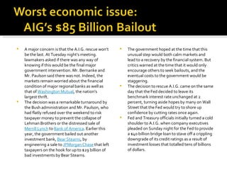 A major concern is that the A.I.G. rescue won’t be the last. At Tuesday night’s meeting. lawmakers asked if there was any way of knowing if this would be the final major government intervention. Mr. Bernanke and Mr. Paulson said there was not. Indeed, the markets remain worried about the financial condition of major regional banks as well as that of  Washington Mutual , the nation’s largest thrift. The decision was a remarkable turnaround by the Bush administration and Mr. Paulson, who had flatly refused over the weekend to risk taxpayer money to prevent the collapse of Lehman Brothers or the distressed sale of  Merrill Lynch  to  Bank of America . Earlier this year, the government bailed out another investment bank,  Bear Stearns , by engineering a sale to  JPMorgan Chase  that left taxpayers on the hook for up to $29 billion of bad investments by Bear Stearns.  The government hoped at the time that this unusual step would both calm markets and lead to a recovery by the financial system. But critics warned at the time that it would only encourage others to seek bailouts, and the eventual costs to the government would be staggering. The decision to rescue A.I.G. came on the same day that the Fed decided to leave its benchmark interest rate unchanged at 2 percent, turning aside hopes by many on Wall Street that the Fed would try to shore up confidence by cutting rates once again. Fed and Treasury officials initially turned a cold shoulder to A.I.G. when company executives pleaded on Sunday night for the Fed to provide a $40 billion bridge loan to stave off a crippling downgrade of its credit ratings as a result of investment losses that totalled tens of billions of dollars. 
