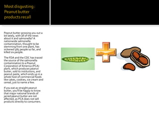 Peanut butter grossing you out a bit lately, with all of the news about it and salmonella? A nationwide salmonella contamination, thought to be stemming from one plant, has sickened 485 people so far, and killed six people.  The FDA and the CDC has traced the source of the salmonella contamination to a Peanut Corporation of America (PCA) plant, which produces peanut butter, sold to institutions, and peanut paste, which ends up in a whole host of commercial foods like cakes, cookies, ice cream and cereal, just to name a few. If you eat as straight peanut butter, you'll be happy to know that major national brands of jarred peanut butter are not affected, as PCA does not sell products directly to consumers.   
