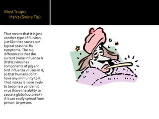 That means that it is just another type of flu virus, just like that causes our typical seasonal flu symptoms. The big difference is that the current swine influenza A (H1N1) virus has components of pig and bird influenza viruses in it, so that humans don't have any immunity to it. That makes it more likely to become a pandemic virus (have the ability to cause a global outbreak) if it can easily spread from person-to-person. 