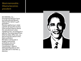 RICHMOND, Va. - Presidential electors have formally elected Barack Obama the nation's 44th president. Electors gathering in state capitols across the country have pushed Obama above the 270 electoral votes needed to win, according to a tally by The Associated Press. Obama takes office Jan. 20, becoming the nation's first black president. Monday's voting was a largely ceremonial procedure, but one mandated by the Constitution. Obama defeated Republican Sen. John McCain in the Nov. 4 election. 