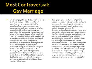 We are engaged in a debate which, in a less confused time, would be considered pointless and even oxymoronic: the question of same-sex marriage.Now, anyone who has known someone who has struggled with his homosexuality can appreciate the poignancy, human pain and sense of exclusion that are often involved. One can therefore understand the effort to achieve for homosexual unions both legal recognition and social acceptance. Advocates of homosexual marriages even make what appears to be a sound conservative argument: Allow marriage in order to promote faithfulness and monogamy. This is an intelligent and politically shrewd argument. One can even concede that it might benefit some people. But I believe that overall, allowing same-sex marriages would do significant, long-term social damage. Recognizing the legal union of gay and lesbian couples would represent a profound change in the meaning and definition of marriage. Indeed, it would be the most radical step ever taken in the deconstruction of society's most important institution. It is not a step we ought to take. The function of marriage is not elastic; the institution is already fragile enough. Broadening its definition to include same-sex marriages would stretch it almost beyond recognition — and new attempts to broaden the definition still further would surely follow. On what principled grounds could the advocates of same-sex marriage oppose the marriage of two consenting brothers? How could they explain why we ought to deny a marriage license to a bisexual who wants to marry two people?  