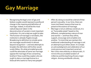 Recognizing the legal union of gay and lesbian couples would represent a profound change in the meaning and definition of marriage. Indeed, it would be the most radical step ever taken in the deconstruction of society's most important institution. It is not a step we ought to take. The function of marriage is not elastic; the institution is already fragile enough. Broadening its definition to include same-sex marriages would stretch it almost beyond recognition — and new attempts to broaden the definition still further would surely follow. On what principled grounds could the advocates of same-sex marriage oppose the marriage of two consenting brothers? How could they explain why we ought to deny a marriage license to a bisexual who wants to marry two people?  After all, doing so would be a denial of that person's sexuality. In our time, there are more (not fewer) reasons than ever to preserve the essence of marriage. Marriage is not an arbitrary construct; it is an “honorable estate” based on the different, complementary nature of men and women — and how they refine, support, encourage and complete one another. To insist that we maintain this traditional understanding of marriage is not an attempt to put others down. It is simply an acknowledgment and celebration of our most precious and important social act. Nor is this view arbitrary or idiosyncratic. It mirrors the accumulated wisdom of millennia and the teaching of every major religion. Among worldwide cultures,  