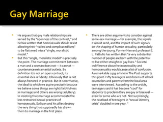 He argues that gay male relationships are served by the “openness of the contract,” and he has written that homosexuals should resist allowing their “varied and complicated lives” to be flattened into a “single, moralistic model.” But this “single, moralistic model” is precisely the point. The marriage commitment between a man and a woman does not — it cannot — countenance extramarital outlets. By definition it is not an open contract; its essential idea is fidelity. Obviously that is not always honored in practice. But it is normative, the ideal to which we aspire precisely because we believe some things are right (faithfulness in marriage) and others are wrong (adultery). In insisting that marriage accommodate the less restrained sexual practices of homosexuals, Sullivan and his allies destroy the very thing that supposedly has drawn them to marriage in the first place. There are other arguments to consider against same-sex marriage — for example, the signals it would send, and the impact of such signals on the shaping of human sexuality, particularly among the young. Former Harvard professor E. L. Pattullo has written that “a very substantial number of people are born with the potential to live either straight or gay lives.” Societal indifference about heterosexuality and homosexuality would cause a lot of confusion. A remarkable 1993 article in The Post supports this point. Fifty teenagers and dozens of school counselors and parents from the local area were interviewed. According to the article, teenagers said it has become “cool” for students to proclaim they are gay or bisexual — even for some who are not. Not surprisingly, the caseload of teenagers in “sexual identity crisis” doubled in one year. “ 