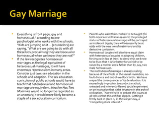 Everything is front page, gay and homosexual,” according to one psychologist who works with the schools. “Kids are jumping on it ... [counselors] are saying, “What are we going to do with all these kids proclaiming they are bisexual or homosexual when we know they are not?” If the law recognizes homosexual marriages as the legal equivalent of heterosexual marriages, it will have enormous repercussions in many areas. Consider just two: sex education in the schools and adoption. The sex education curriculum of public schools would have to teach that heterosexual and homosexual marriage are equivalent.  Heather Has Two Mommies  would no longer be regarded as an anomaly; it would more likely become a staple of a sex education curriculum.  Parents who want their children to be taught (for both moral and utilitarian reasons) the privileged status of heterosexual marriage will be portrayed as intolerant bigots; they will necessarily be at odds with the new law of matrimony and its derivative curriculum. Homosexual couples will also have equal claim with heterosexual couples in adopting children, forcing us (in law at least) to deny what we know to be true: that it is far better for a child to be raised by a mother and a father than by, say, two male homosexuals. The institution of marriage is already reeling because of the effects of the sexual revolution, no-fault divorce and out-of-wedlock births. We have reaped the consequences of its devaluation. It is exceedingly imprudent to conduct a radical, untested and inherently flawed social experiment on an institution that is the keystone in the arch of civilization. That we have to debate this issues at all tells us that the arch has slipped. Getting it firmly back in place is, as the lawyers say, a “compelling state interest.” 