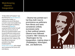 "A New Birth of Freedom" was the theme for  Barack Obama's  inauguration today—a reference to one of Abraham Lincoln's most memorable lines from the Gettysburg Address. It was part of  Obama 's sustained effort to link himself with the memory of one of America's greatest leaders and to give Americans reassurance that today, as in Lincoln's time, the country would find its way through any crisis. Obama, the first African-American president, has often emphasized his  bonds with Lincoln , who waged war to preserve the Union and end slavery. . Obama has pointed out t hat they both rose to  prominence as politicians  from Illinois and were  considered unlikely  successes early  in their political careers.  Obama even followed  Lincoln's 1861 itinerary to Washington for his  inauguration, making stops in Philadelphia, Wilmington,  Del., and Baltimore. 