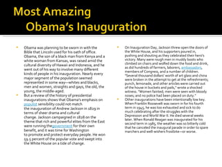 Obama was planning to be sworn in with the Bible that Lincoln used for his oath of office. Obama, the son of a black man from Kenya and a white woman from Kansas, was raised amid the cultural diversity of Hawaii and Indonesia, and he went out of his way to involve many different kinds of people in his inauguration. Nearly every major segment of the population seemed represented in some way—whites and blacks, men and women, straights and gays, the old, the young, the middle-aged. But a review of the history of presidential inaugurations shows that Obama's emphasis on  populist  sensibility could not match the inauguration of Andrew Jackson in 1829 in terms of sheer drama and cultural change. Jackson campaigned in 1828 on the theme that rich and powerful elites from the East were running the government  for their own benefit, and it was time for Washington to promote and protect everyday people. He won 59.5 percent of the popular vote and swept into the White House on a tide of change. On Inauguration Day, Jackson threw open the doors of the White House, and his supporters poured in, pushing and shouting as they celebrated their hero's victory. Many were rough men in muddy boots who climbed on chairs and wolfed down the food and drink, as did hundreds of farmers, laborers,  ambassadors , members of Congress, and a number of children. "Several thousand dollars' worth of art glass and china were broken in the attempt to get at the refreshments; punch, lemonade, and other articles were carried out of the house in buckets and pails," wrote a shocked witness. "Women fainted; men were seen with bloody noses; and no police had been placed on duty." Other inaugurations have been intentionally low key. When Franklin Roosevelt was sworn in for his fourth term in 1945, he was too exhausted and sick to do much celebrating after the struggles with the Depression and World War II. He died several weeks later. When Ronald Reagan was inaugurated for his second term in 1985, the weather was so bitterly cold that he canceled the inaugural parade in order to spare marchers and well-wishers frostbite—or worse. 