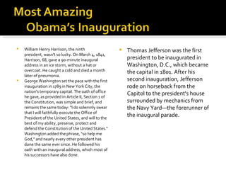 William Henry Harrison, the ninth president, wasn't so lucky. On March 4, 1841, Harrison, 68, gave a 90-minute inaugural address in an ice storm, without a hat or overcoat. He caught a cold and died a month later of pneumonia. George Washington set the pace with the first inauguration in 1789 in New York City, the nation's temporary capital. The oath of office he gave, as provided in Article II, Section 1 of the Constitution, was simple and brief, and remains the same today: "I do solemnly swear that I will faithfully execute the Office of President of the United States, and will to the best of my ability, preserve, protect and defend the Constitution of the United States." Washington added the phrase, "so help me God," and nearly every other president has done the same ever since. He followed his oath with an inaugural address, which most of his successors have also done. Thomas Jefferson was the first president to be inaugurated in Washington, D.C., which became the capital in 1801. After his second inauguration, Jefferson rode on horseback from the Capitol to the president's house surrounded by mechanics from the Navy Yard—the forerunner of the inaugural parade. 
