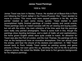 James Tissot was born in Nantes, France. He studied art at Beaux-Arts in Paris and following the French defeat in the Franco-Prussian War, Tissot decided to move to London. This move must have caused problems in his life, and the painter needed to earn some money quickly. Tissot started to paint accomplished highly finished paintings of London society and social events. These paintings were an instant success with the art viewing and buying public, but not with the critics. His main criticisms of the time were that the paintings were really only painted photographs. There is some truth in this, though the paintings show dazzling technique, and a dash of Gallic wit and sophistication, the home grown English artists were quite unable to match. An attraction for Tissot was also the Port of London, and the river Thames. His paintings with the river as the background have an evocative atmosphere. One can almost smell the smoke, and hear the shouts of the dockers and watermen. In 1882 Tissot moved back to Paris. Initially Tissot carried on painting society and genre pictures in Paris, but soon gave this up, devoting the rest of his life to painting religious scenes. He visited the Middle- East twice to find genuine backgrounds for his religious paintings.   James Tissot Paintings 1836 to 1902  