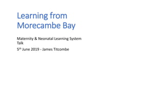 Learning from
Morecambe Bay
Maternity & Neonatal Learning System
Talk
5th June 2019 - James Titcombe
 