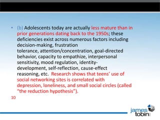 • (b) Adolescents today are actually less mature than in
prior generations dating back to the 1950s; these
deficiencies exist across numerous factors including
decision-making, frustration
tolerance, attention/concentration, goal-directed
behavior, capacity to empathize, interpersonal
sensitivity, mood regulation, identitydevelopment, self-reflection, cause-effect
reasoning, etc. Research shows that teens’ use of
social networking sites is correlated with
depression, loneliness, and small social circles (called
“the reduction hypothesis”).
10

 