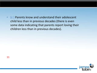 • (c ) Parents know and understand their adolescent
child less than in previous decades (there is even
some data indicating that parents report loving their
children less than in previous decades).

11

 