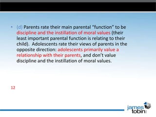 • (d) Parents rate their main parental “function” to be
discipline and the instillation of moral values (their
least important parental function is relating to their
child). Adolescents rate their views of parents in the
opposite direction: adolescents primarily value a
relationship with their parents, and don’t value
discipline and the instillation of moral values.

12

 