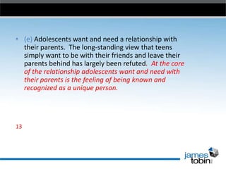 • (e) Adolescents want and need a relationship with
their parents. The long-standing view that teens
simply want to be with their friends and leave their
parents behind has largely been refuted. At the core
of the relationship adolescents want and need with
their parents is the feeling of being known and
recognized as a unique person.

13

 