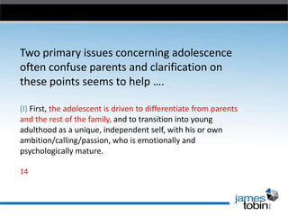 Two primary issues concerning adolescence
often confuse parents and clarification on
these points seems to help ….
(I) First, the adolescent is driven to differentiate from parents
and the rest of the family, and to transition into young
adulthood as a unique, independent self, with his or own
ambition/calling/passion, who is emotionally and
psychologically mature.
14

 