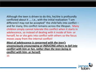 Although the teen is driven to do this, he/she is profoundly
conflicted about it …. i.e., with the initial realization “I am
different/I may not be accepted” the child falls into conflict –
and for many, this conflict remains across the lifespan. Many
children simply cannot tolerate this conflict when it starts in
adolescence, so instead of dealing with it inside of him- or
herself, he or she gets into conflict with others so the focus
moves away from the internal conflict!
Most of adolescence is concerned with the teen’s
unconsciously encouraging or INDUCING others to fall into
conflict with him or her, rather than the teen being in
conflict with him- or herself.
15

 