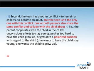 (II) Second, the teen has another conflict – to remain a
child vs. to become an adult. But the teen isn’t the only
one with this conflict: one or both parents also share the
same conflict and collude with the child about it, i.e., the
parent cooperates with the child in the child’s
unconscious efforts to stay young, pushes too hard to
have the child grow up, or gets into a polarized position
with regard to the child (one wants to have the child stay
young, one wants the child to grow up).

16

 