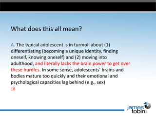 What does this all mean?
A. The typical adolescent is in turmoil about (1)
differentiating (becoming a unique identity, finding
oneself, knowing oneself) and (2) moving into
adulthood, and literally lacks the brain power to get over
these hurdles. In some sense, adolescents’ brains and
bodies mature too quickly and their emotional and
psychological capacities lag behind (e.g., sex)
18

 