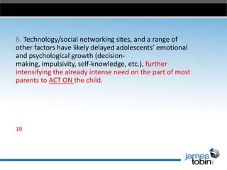B. Technology/social networking sites, and a range of
other factors have likely delayed adolescents’ emotional
and psychological growth (decisionmaking, impulsivity, self-knowledge, etc.), further
intensifying the already intense need on the part of most
parents to ACT ON the child.

19

 