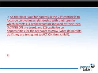D. So the main issue for parents in the 21st century is to
focus on cultivating a relationship with their teen in
which parents (1) avoid becoming induced by their teen
(ACTING ON the teen), and (2) capitalize on
opportunities for the teenager to grow (what do parents
do if they are trying not to ACT ON their child?).

21

 